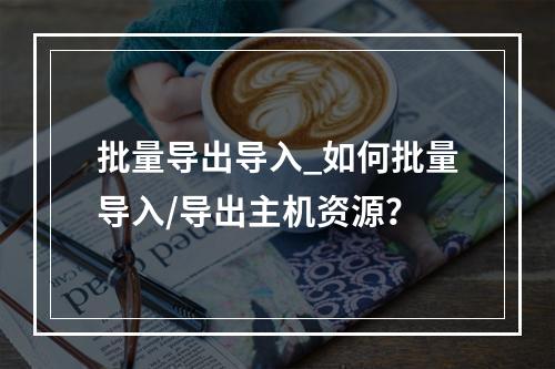 批量导出导入_如何批量导入/导出主机资源?