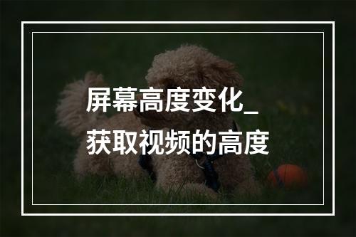 屏幕高度变化_获取视频的高度