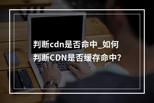 判断cdn是否命中_如何判断CDN是否缓存命中?