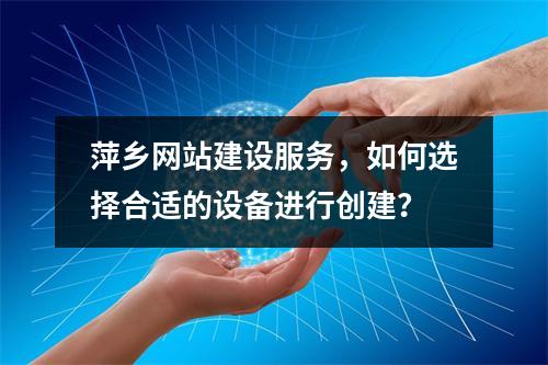 萍乡网站建设服务,如何选择合适的设备进行创建?