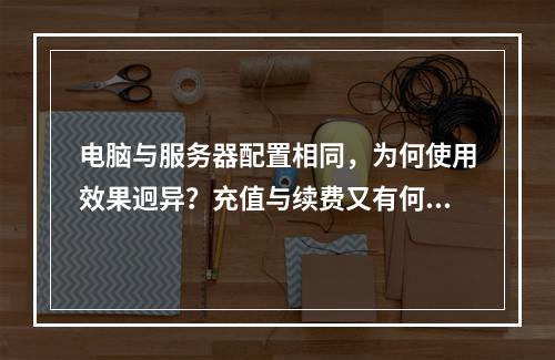 电脑与服务器配置相同,为何使用效果迥异?充值与续费又有何不同之处?