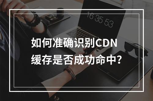 如何准确识别CDN缓存是否成功命中?