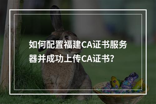 如何配置福建CA证书服务器并成功上传CA证书?