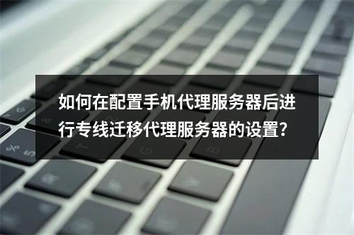 如何在配置手机代理服务器后进行专线迁移代理服务器的设置?