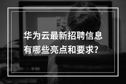 华为云最新招聘信息有哪些亮点和要求?
