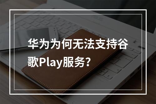 华为为何无法支持谷歌Play服务?