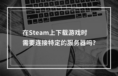 在Steam上下载游戏时需要连接特定的服务器吗?