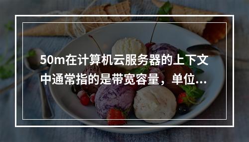 50m在计算机云服务器的上下文中通常指的是带宽容量,单位是Mbps(兆比特每秒)。这个数值表示服务器的网络连接速度,即服务器能够每秒传输的数据量上限。例如,一个