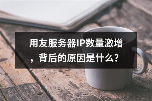 用友服务器IP数量激增,背后的原因是什么?