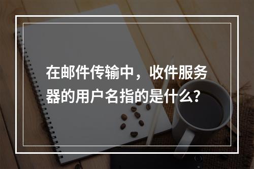 在邮件传输中,收件服务器的用户名指的是什么?