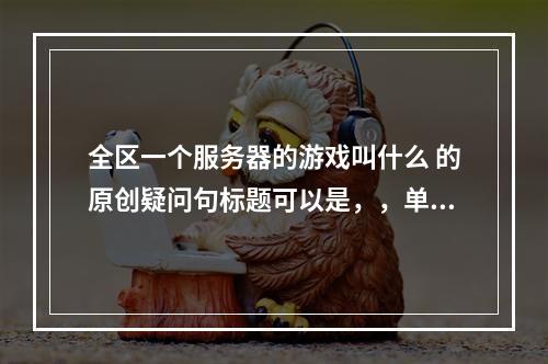 全区一个服务器的游戏叫什么 的原创疑问句标题可以是,,单一服务器架构下的游戏名称是什么?,整个游戏区仅有一台服务器,这种游戏怎么称呼?,那个覆盖全区且只有一台服