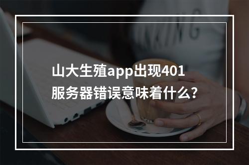 山大生殖app出现401服务器错误意味着什么?