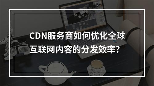 CDN服务商如何优化全球互联网内容的分发效率?