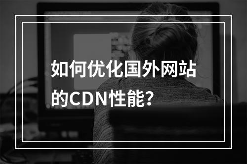 如何优化国外网站的CDN性能?