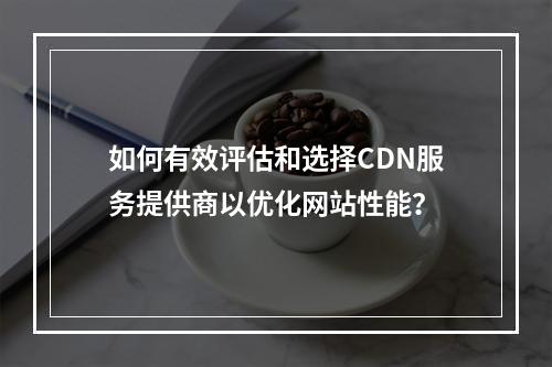 如何有效评估和选择CDN服务提供商以优化网站性能?