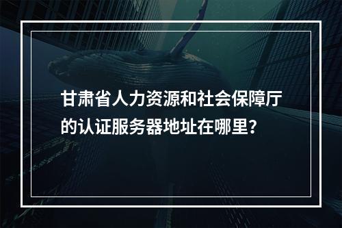 甘肃省人力资源和社会保障厅的认证服务器地址在哪里?
