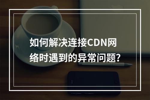 如何解决连接CDN网络时遇到的异常问题?