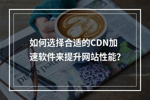 如何选择合适的CDN加速软件来提升网站性能?