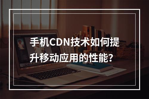 手机CDN技术如何提升移动应用的性能?
