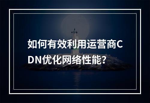 如何有效利用运营商CDN优化网络性能?