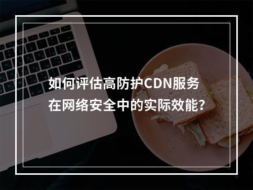 如何评估高防护CDN服务在网络安全中的实际效能?