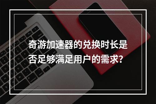 奇游加速器的兑换时长是否足够满足用户的需求?