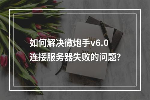 如何解决微炮手v6.0连接服务器失败的问题?