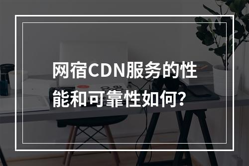 网宿CDN服务的性能和可靠性如何?