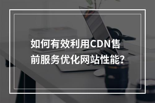 如何有效利用CDN售前服务优化网站性能?