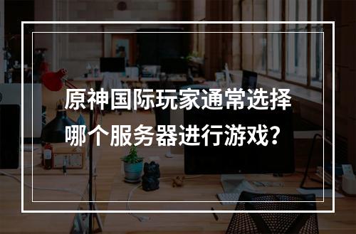 原神国际玩家通常选择哪个服务器进行游戏?