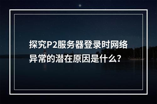 探究P2服务器登录时网络异常的潜在原因是什么?