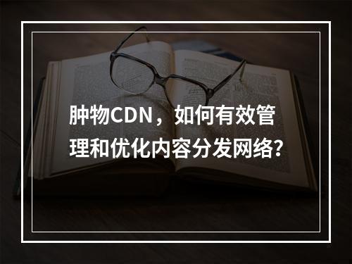 肿物CDN,如何有效管理和优化内容分发网络?