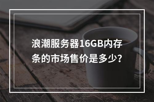 浪潮服务器16GB内存条的市场售价是多少?