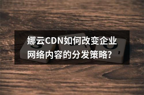 娜云CDN如何改变企业网络内容的分发策略?