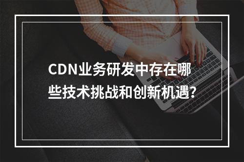 CDN业务研发中存在哪些技术挑战和创新机遇?