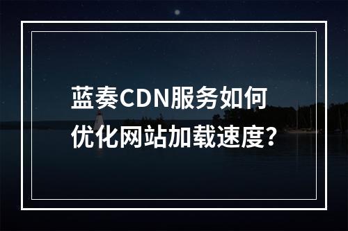 蓝奏CDN服务如何优化网站加载速度?