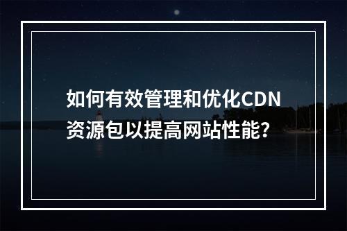 如何有效管理和优化CDN资源包以提高网站性能?