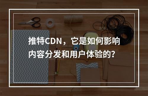 推特CDN,它是如何影响内容分发和用户体验的?