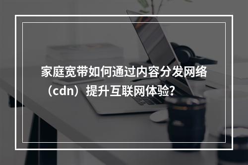 家庭宽带如何通过内容分发网络(cdn)提升互联网体验?