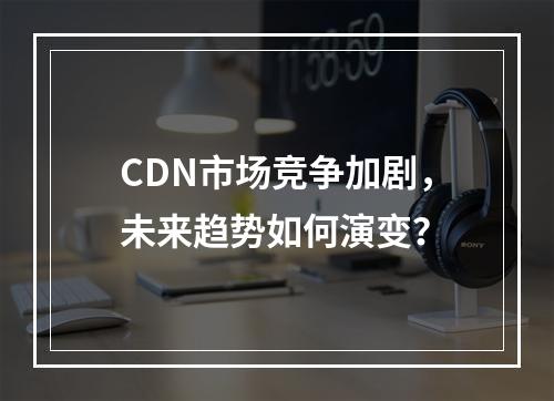 CDN市场竞争加剧,未来趋势如何演变?