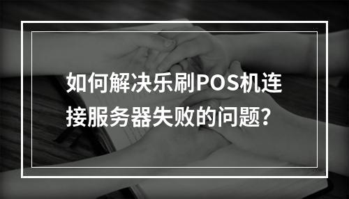 如何解决乐刷POS机连接服务器失败的问题?