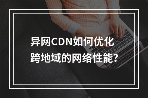 异网CDN如何优化跨地域的网络性能?