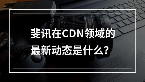 斐讯在CDN领域的最新动态是什么?