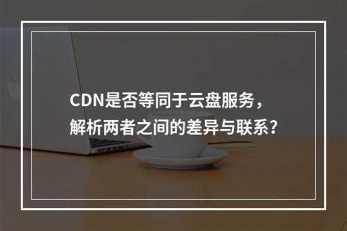 CDN是否等同于云盘服务,解析两者之间的差异与联系?