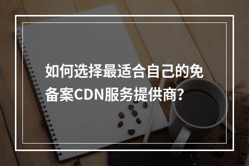 如何选择最适合自己的免备案CDN服务提供商?