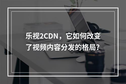 乐视2CDN,它如何改变了视频内容分发的格局?