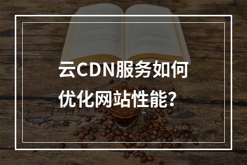 云CDN服务如何优化网站性能?
