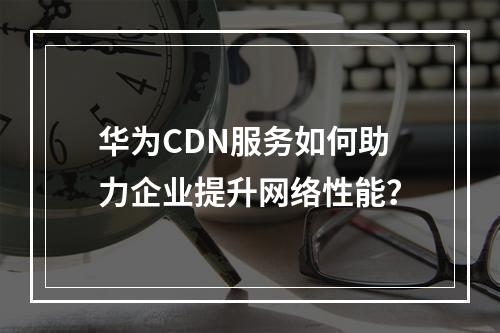 华为CDN服务如何助力企业提升网络性能?