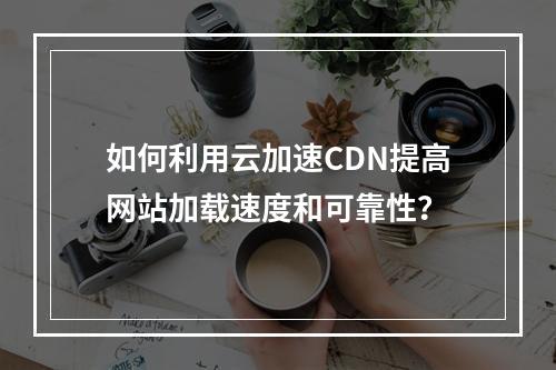 如何利用云加速CDN提高网站加载速度和可靠性?