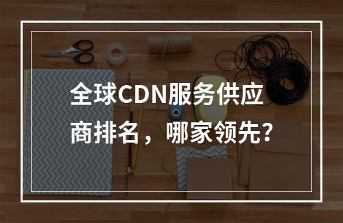 全球CDN服务供应商排名,哪家领先?
